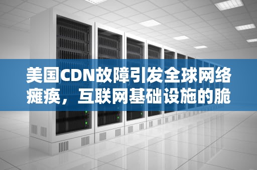 美国CDN故障引发全球网络瘫痪，互联网基础设施的脆弱性与反思，cdn 故障