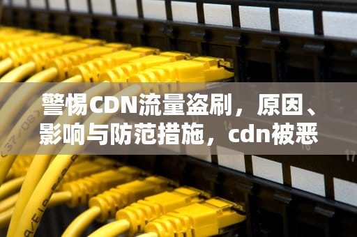 警惕CDN流量盗刷，原因、影响与防范措施，cdn被恶意消耗流量