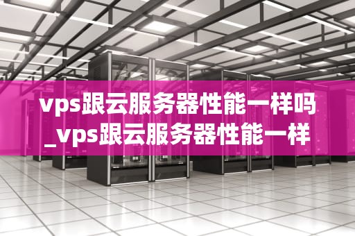 vps跟云服务器性能一样吗_vps跟云服务器性能一样吗知乎_VPS与云服务器性能的比较