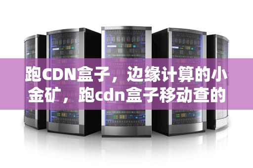 跑CDN盒子，边缘计算的小金矿，跑cdn盒子移动查的严吗
