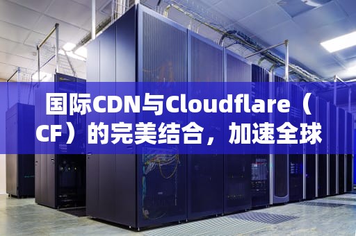 国际CDN与Cloudflare（CF）的完美结合，加速全球内容分发，国际cdn服务提供商