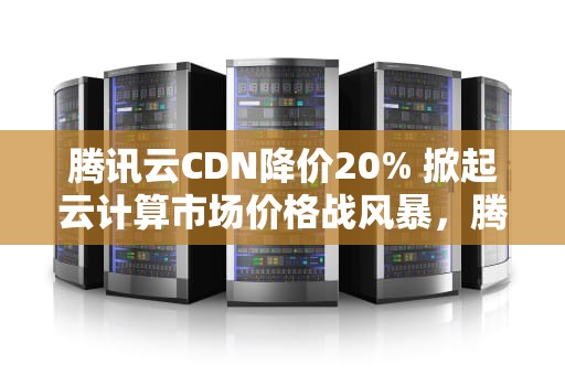 腾讯云CDN降价20% 掀起云计算市场价格战风暴，腾讯cdn收费