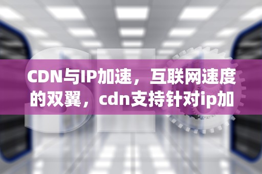 CDN与IP加速，互联网速度的双翼，cdn支持针对ip加速