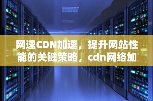 网速CDN加速，提升网站性能的关键策略，cdn网络加速