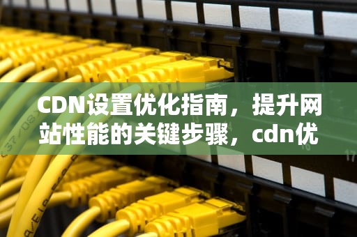 CDN设置优化指南，提升网站性能的关键步骤，cdn优化是什么意思