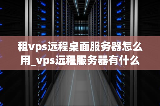 租vps远程桌面服务器怎么用_vps远程服务器有什么作用_租VPS远程桌面服务器的使用方法