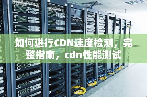 如何进行CDN速度检测，完整指南，cdn性能测试