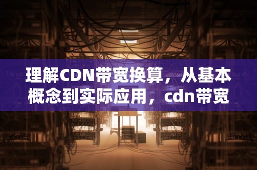理解CDN带宽换算，从基本概念到实际应用，cdn带宽怎么计算