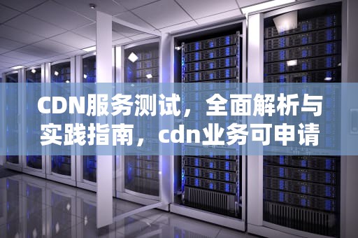 CDN服务测试，全面解析与实践指南，cdn业务可申请的测试期及测试环境