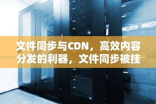 文件同步与CDN，高效内容分发的利器，文件同步被挂起怎么解决