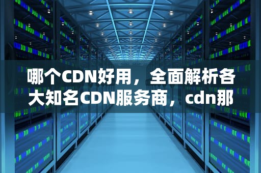 哪个CDN好用，全面解析各大知名CDN服务商，cdn那个好用