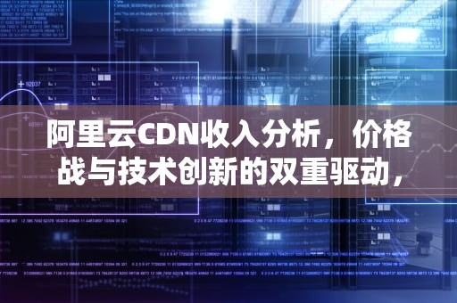 阿里云CDN收入分析，价格战与技术创新的双重驱动，阿里CDN收入占比