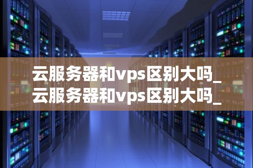 云服务器和vps区别大吗_云服务器和vps区别大吗_云服务器与VPS的区别