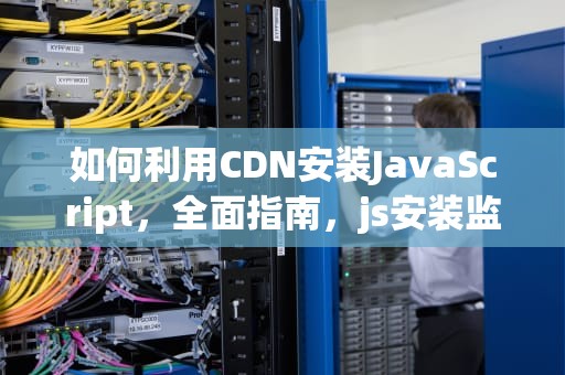 如何利用CDN安装JavaScript，全面指南，js安装监理考试题