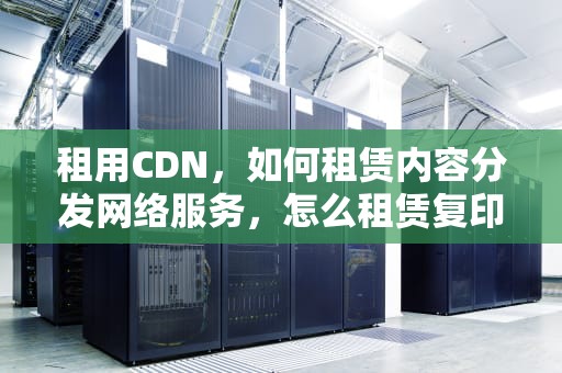 租用CDN，如何租赁内容分发网络服务，怎么租赁复印机