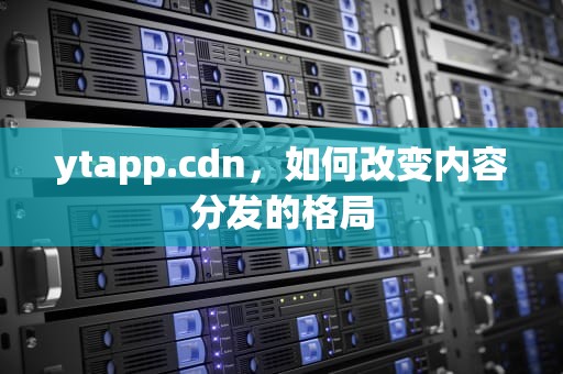 ytapp.cdn，如何改变内容分发的格局