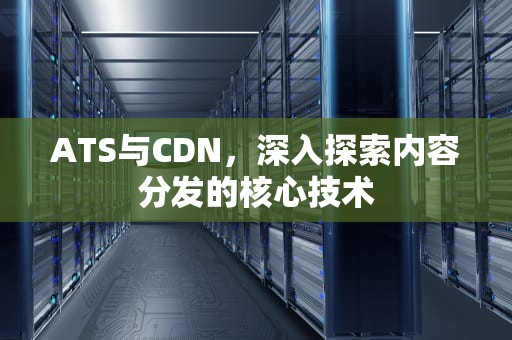 ATS与CDN，深入探索内容分发的核心技术