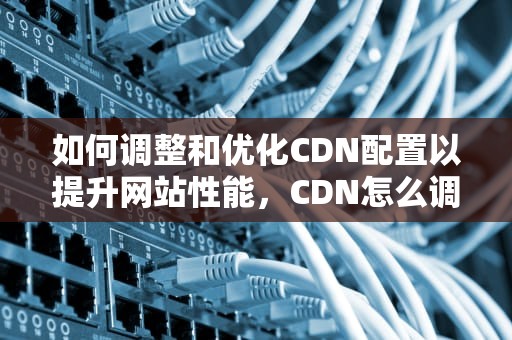 如何调整和优化CDN配置以提升网站性能，CDN怎么调试