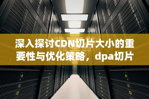 深入探讨CDN切片大小的重要性与优化策略，dpa切片
