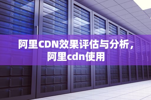 阿里CDN效果评估与分析，阿里cdn使用