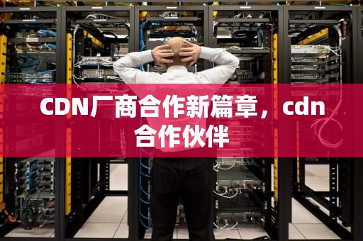 CDN厂商合作新篇章，cdn合作伙伴