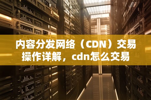 内容分发网络（CDN）交易操作详解，cdn怎么交易