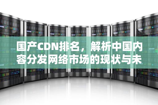 国产CDN排名，解析中国内容分发网络市场的现状与未来，国内cdn排名
