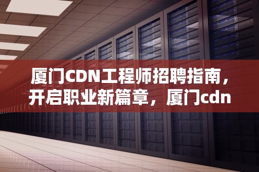 厦门CDN工程师招聘指南，开启职业新篇章，厦门cdn公司