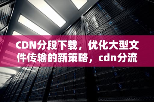 CDN分段下载，优化大型文件传输的新策略，cdn分流如何使用