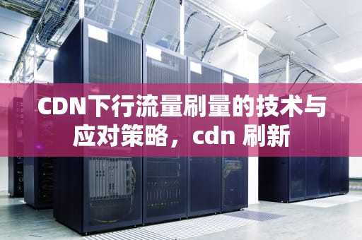 CDN下行流量刷量的技术与应对策略，cdn 刷新