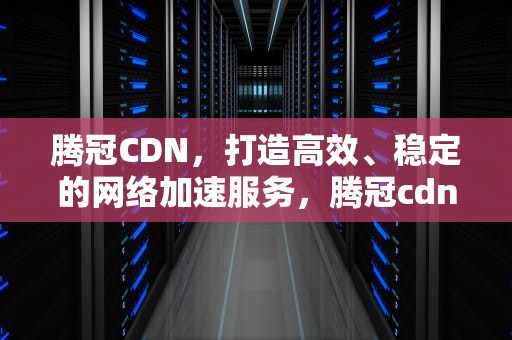 腾冠CDN，打造高效、稳定的网络加速服务，腾冠cdn托管