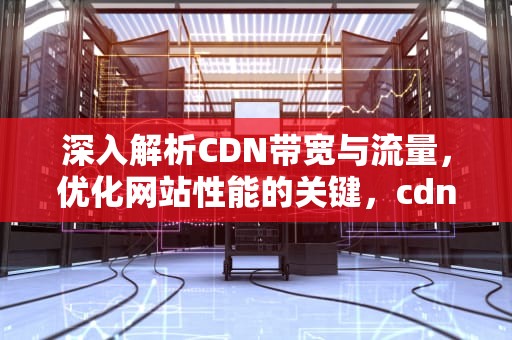 深入解析CDN带宽与流量，优化网站性能的关键，cdn带宽流量计费是