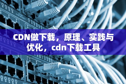 CDN做下载，原理、实践与优化，cdn下载工具