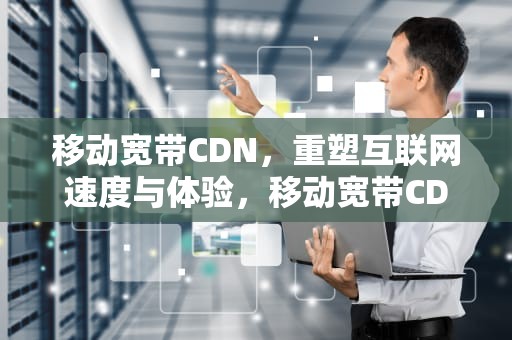 移动宽带CDN，重塑互联网速度与体验，移动宽带CDN测速不正常,但是上网速率正常