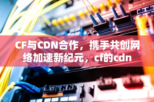 CF与CDN合作，携手共创网络加速新纪元，cf的cdn