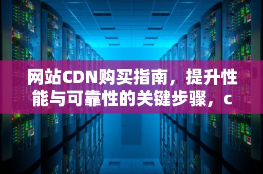 网站CDN购买指南，提升性能与可靠性的关键步骤，cdn 购买