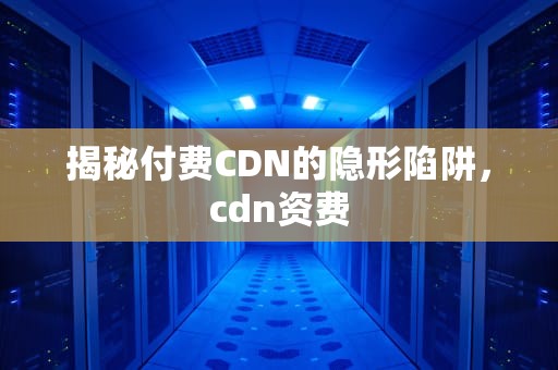 揭秘付费CDN的隐形陷阱，cdn资费