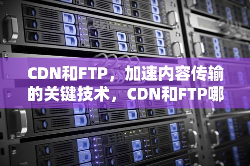 CDN和FTP，加速内容传输的关键技术，CDN和FTP哪个好