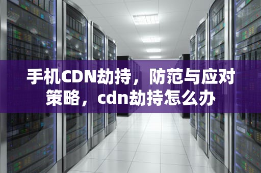 手机CDN劫持，防范与应对策略，cdn劫持怎么办