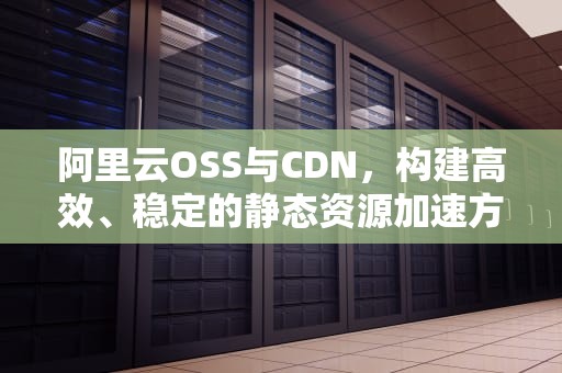 阿里云OSS与CDN，构建高效、稳定的静态资源加速方案，oss 阿里云