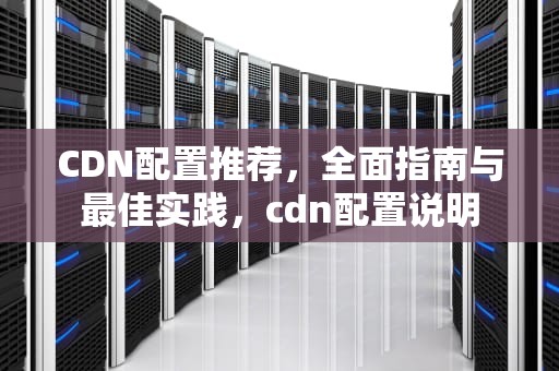 CDN配置推荐，全面指南与最佳实践，cdn配置说明