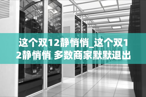 这个双12静悄悄_这个双12静悄悄 多数商家默默退出决赛圈_双12静悄悄，消费市场的转变与挑战