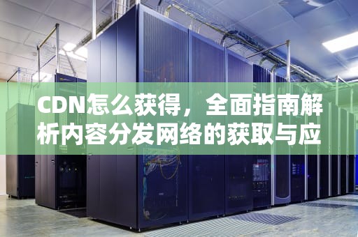 CDN怎么获得，全面指南解析内容分发网络的获取与应用，cdn怎么弄
