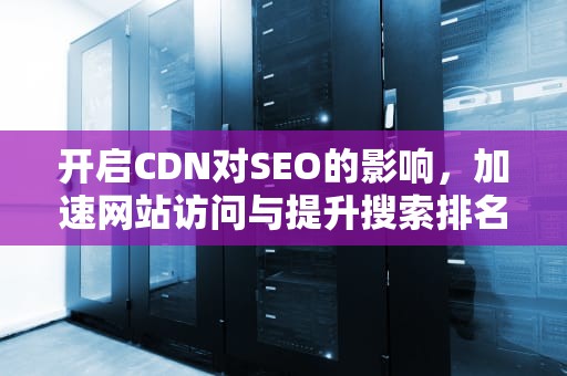 开启CDN对SEO的影响，加速网站访问与提升搜索排名的利器