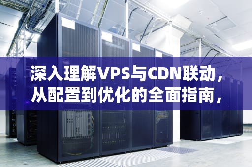 深入理解VPS与CDN联动，从配置到优化的全面指南，vps搭建cdn