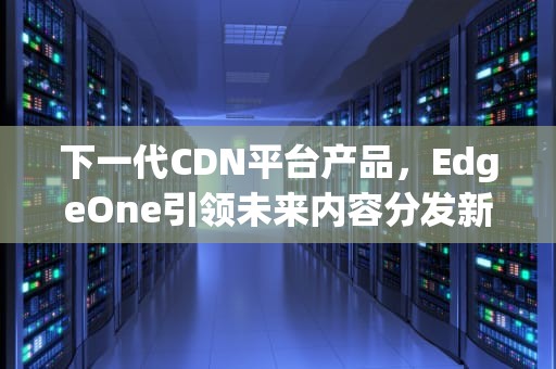 下一代CDN平台产品，EdgeOne引领未来内容分发新篇章，cdn产品介绍