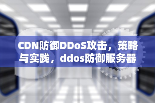 CDN防御DDoS攻击，策略与实践，ddos防御服务器