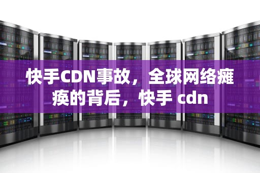 快手CDN事故，全球网络瘫痪的背后，快手 cdn