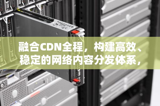 融合CDN全程，构建高效、稳定的网络内容分发体系，融合cdn定义