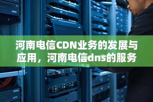 河南电信CDN业务的发展与应用，河南电信dns的服务器地址是多少